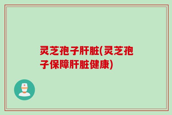 灵芝孢子肝脏(灵芝孢子保障肝脏健康)
