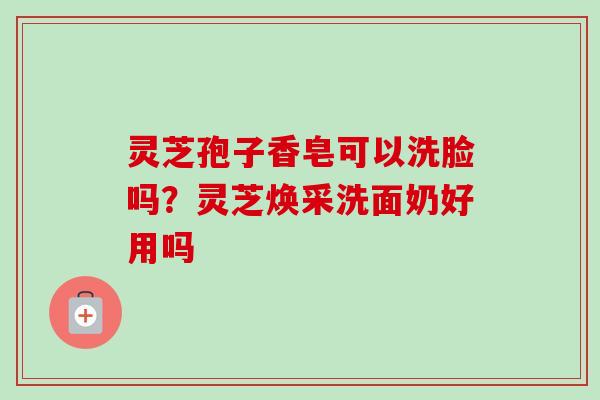 灵芝孢子香皂可以洗脸吗？灵芝焕采洗面奶好用吗
