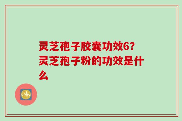 灵芝孢子胶囊功效6？灵芝孢子粉的功效是什么