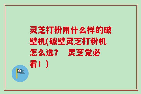 灵芝打粉用什么样的破壁机(破壁灵芝打粉机怎么选？  灵芝党必看！)