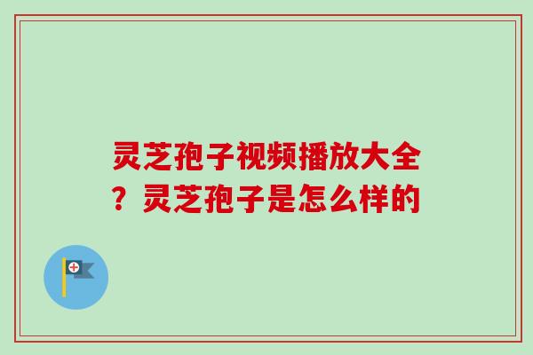 灵芝孢子视频播放大全？灵芝孢子是怎么样的