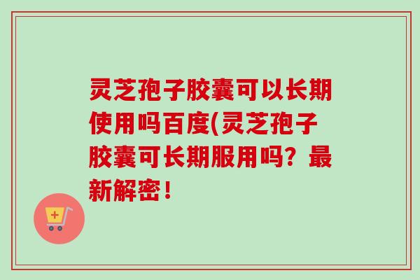 灵芝孢子胶囊可以长期使用吗百度(灵芝孢子胶囊可长期服用吗?新解密! 灵芝孢子胶囊可以长期使用吗百度(灵芝孢子胶囊可长期服用吗?新解密!