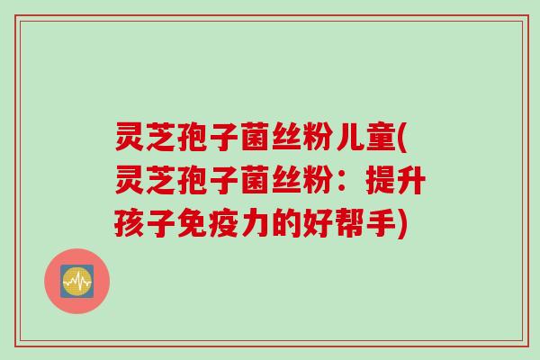灵芝孢子菌丝粉儿童(灵芝孢子菌丝粉：提升孩子免疫力的好帮手)