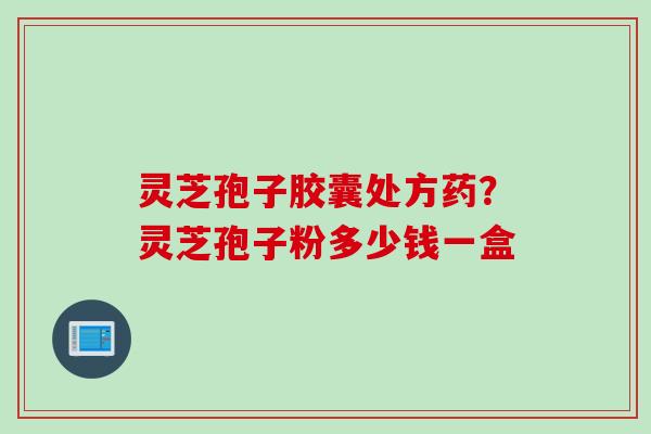 灵芝孢子胶囊处方药？灵芝孢子粉多少钱一盒