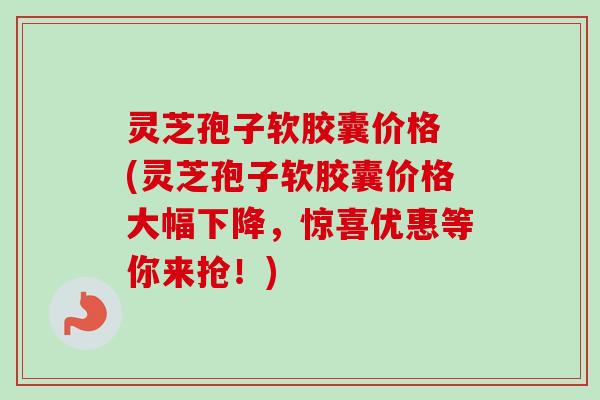 灵芝孢子软胶囊价格 (灵芝孢子软胶囊价格大幅下降,惊喜优惠等你来抢!) 灵芝孢子软胶囊价格 (灵芝孢子软胶囊价格大幅下降,惊喜优惠等你来抢!)