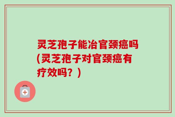 灵芝孢子能冶官颈吗(灵芝孢子对官颈有疗效吗?) 灵芝孢子能冶官颈吗(灵芝孢子对官颈有疗效吗?)