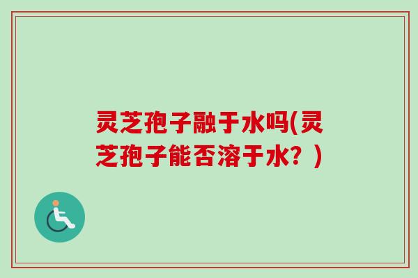 灵芝孢子融于水吗(灵芝孢子能否溶于水？)
