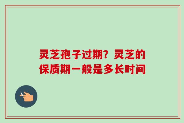 灵芝孢子过期？灵芝的保质期一般是多长时间