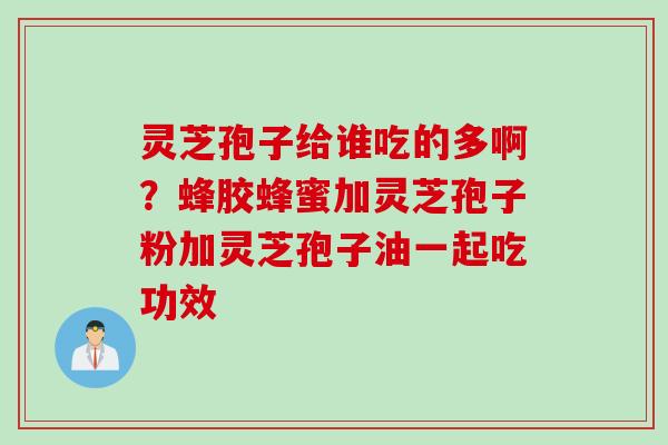 灵芝孢子给谁吃的多啊？蜂胶蜂蜜加灵芝孢子粉加灵芝孢子油一起吃功效