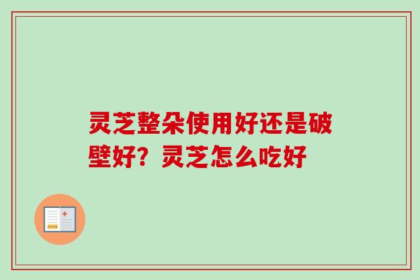 灵芝整朵使用好还是破壁好?灵芝怎么吃好 灵芝整朵使用好还是破壁好?灵芝怎么吃好