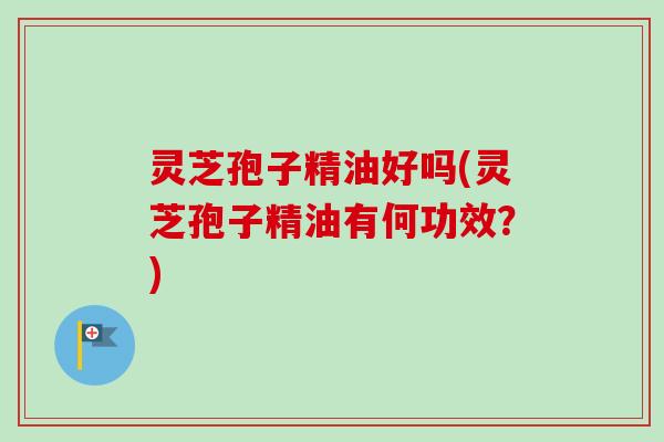 灵芝孢子精油好吗(灵芝孢子精油有何功效?) 灵芝孢子精油好吗(灵芝孢子精油有何功效?)
