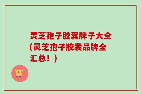 灵芝孢子胶囊牌子大全(灵芝孢子胶囊品牌全汇总！)