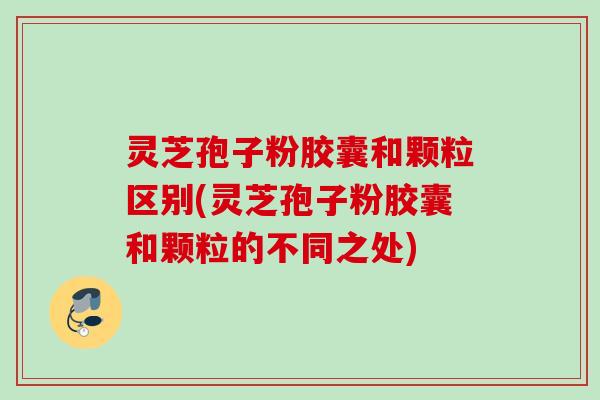 灵芝孢子粉胶囊和颗粒区别(灵芝孢子粉胶囊和颗粒的不同之处)