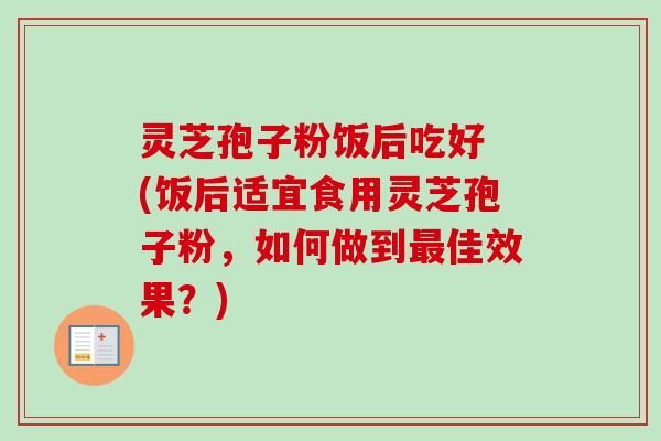 灵芝孢子粉饭后吃好 (饭后适宜食用灵芝孢子粉，如何做到最佳效果？)