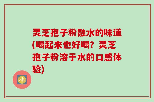 灵芝孢子粉融水的味道(喝起来也好喝？灵芝孢子粉溶于水的口感体验)