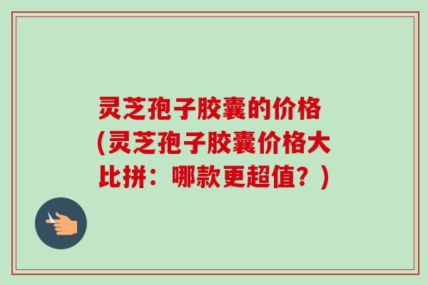 灵芝孢子胶囊的价格 (灵芝孢子胶囊价格大比拼：哪款更超值？)