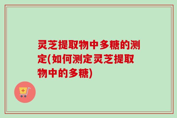 灵芝提取物中多糖的测定(如何测定灵芝提取物中的多糖)