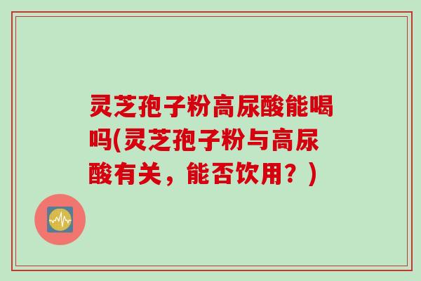 灵芝孢子粉高尿酸能喝吗(灵芝孢子粉与高尿酸有关,能否饮用?) 灵芝孢子粉高尿酸能喝吗(灵芝孢子粉与高尿酸有关,能否饮用?)