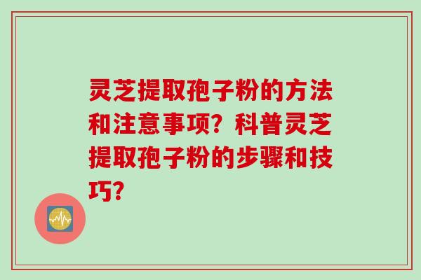灵芝提取孢子粉的方法和注意事项？科普灵芝提取孢子粉的步骤和技巧？