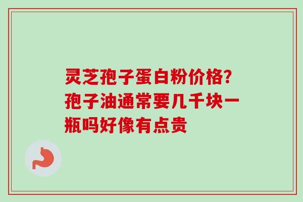 灵芝孢子蛋白粉价格？孢子油通常要几千块一瓶吗好像有点贵