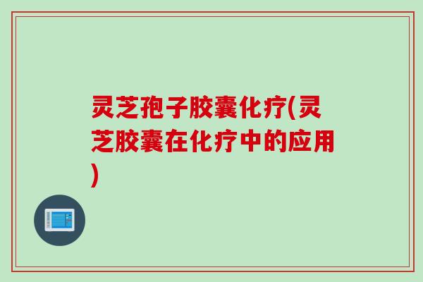 灵芝孢子胶囊化疗(灵芝胶囊在化疗中的应用)