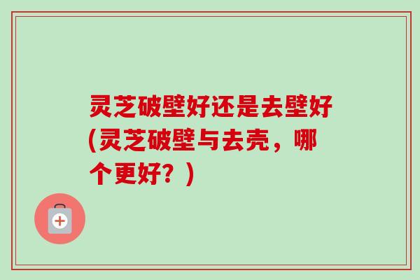 灵芝破壁好还是去壁好(灵芝破壁与去壳，哪个更好？)