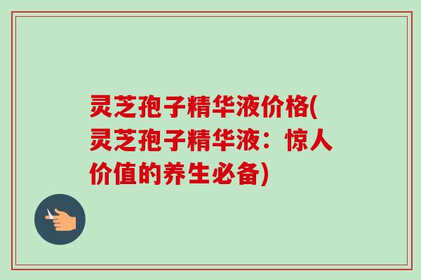 灵芝孢子精华液价格(灵芝孢子精华液：惊人价值的养生必备)
