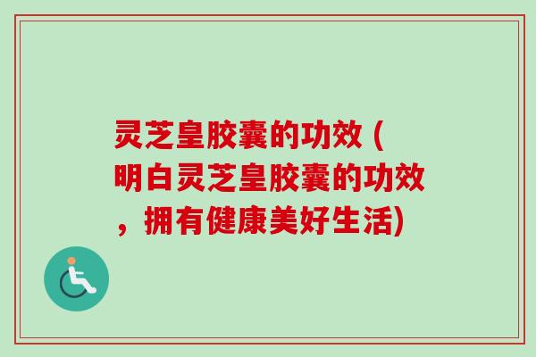 灵芝皇胶囊的功效 (明白灵芝皇胶囊的功效，拥有健康美好生活)