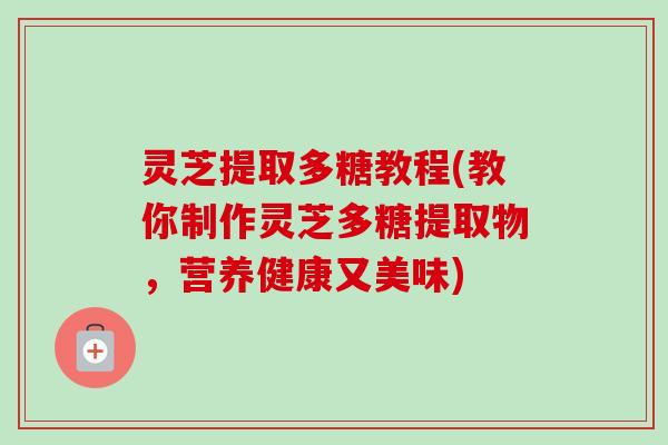 灵芝提取多糖教程(教你制作灵芝多糖提取物，营养健康又美味)