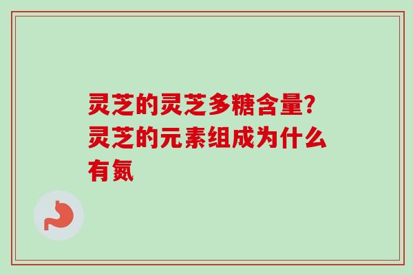 灵芝的灵芝多糖含量？灵芝的元素组成为什么有氮