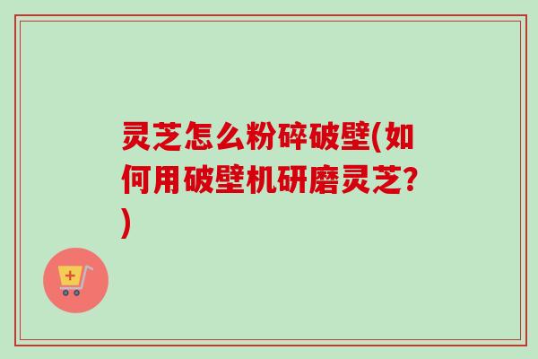 灵芝怎么粉碎破壁(如何用破壁机研磨灵芝？)