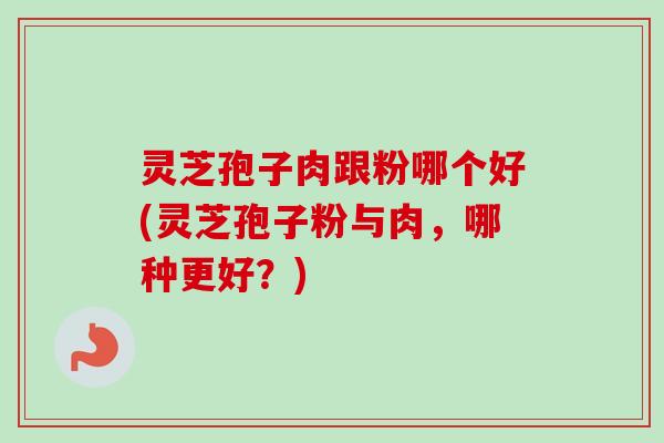 灵芝孢子肉跟粉哪个好(灵芝孢子粉与肉，哪种更好？)