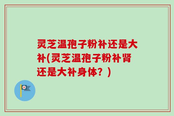 灵芝温孢子粉补还是大补(灵芝温孢子粉补还是大补身体?) 灵芝温孢子粉补还是大补(灵芝温孢子粉补还是大补身体?)