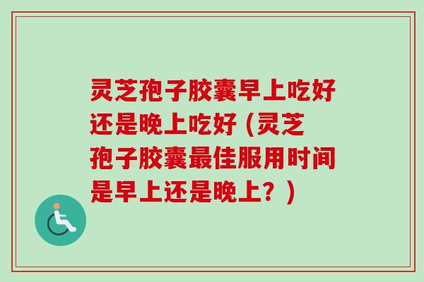 灵芝孢子胶囊早上吃好还是晚上吃好 (灵芝孢子胶囊最佳服用时间是早上还是晚上？)