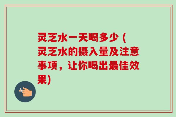 灵芝水一天喝多少 (灵芝水的摄入量及注意事项，让你喝出最佳效果)