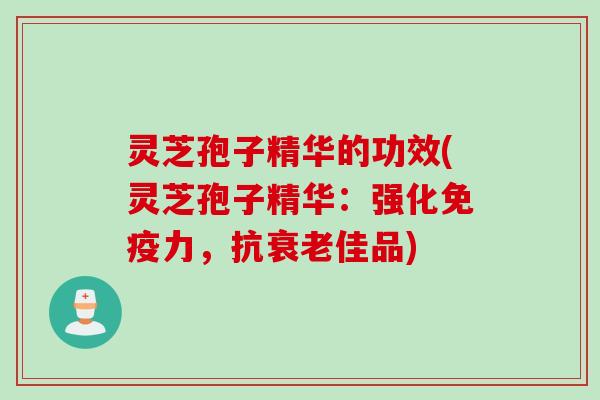 灵芝孢子精华的功效(灵芝孢子精华：强化免疫力，抗佳品)