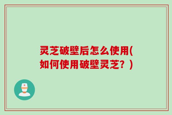 灵芝破壁后怎么使用(如何使用破壁灵芝？)