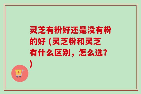 灵芝有粉好还是没有粉的好 (灵芝粉和灵芝有什么区别，怎么选？)