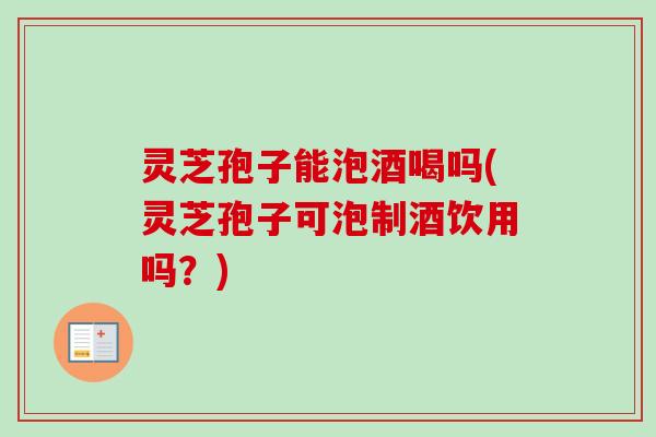 灵芝孢子能泡酒喝吗(灵芝孢子可泡制酒饮用吗?) 灵芝孢子能泡酒喝吗(灵芝孢子可泡制酒饮用吗?)