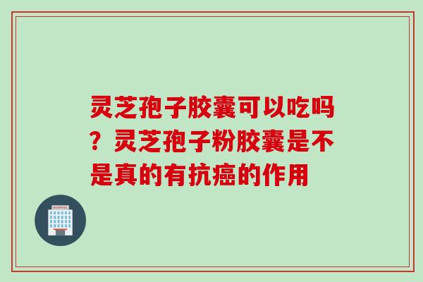 灵芝孢子胶囊可以吃吗？灵芝孢子粉胶囊是不是真的有抗癌的作用