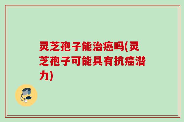 灵芝孢子能治癌吗(灵芝孢子可能具有抗癌潜力)