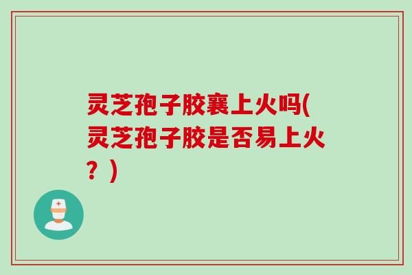 灵芝孢子胶襄上火吗(灵芝孢子胶是否易上火？)