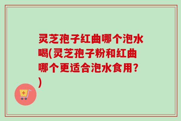 灵芝孢子红曲哪个泡水喝(灵芝孢子粉和红曲哪个更适合泡水食用?) 灵芝孢子红曲哪个泡水喝(灵芝孢子粉和红曲哪个更适合泡水食用?)