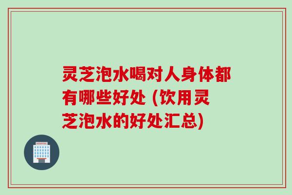 灵芝泡水喝对人身体都有哪些好处 (饮用灵芝泡水的好处汇总)