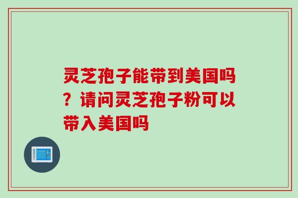 灵芝孢子能带到美国吗？请问灵芝孢子粉可以带入美国吗