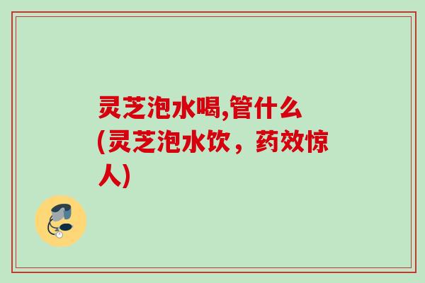 灵芝泡水喝,管什么 (灵芝泡水饮,惊人) 灵芝泡水喝,管什么 (灵芝泡水饮,惊人)