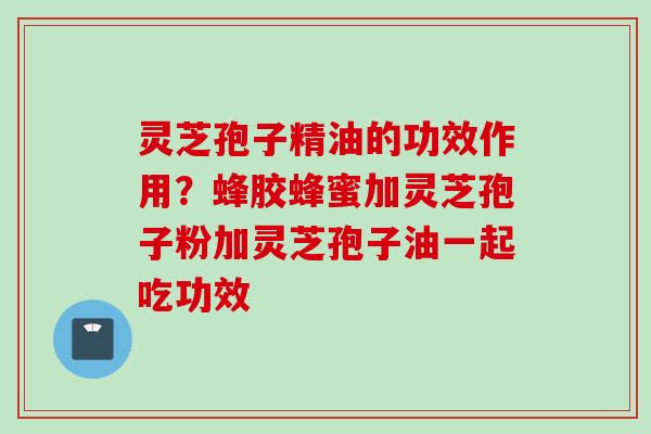 灵芝孢子精油的功效作用?蜂胶蜂蜜加灵芝孢子粉加灵芝孢子油一起吃功效 灵芝孢子精油的功效作用?蜂胶蜂蜜加灵芝孢子粉加灵芝孢子油一起吃功效