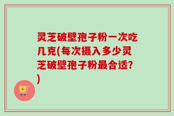 灵芝破壁孢子粉一次吃几克(每次摄入多少灵芝破壁孢子粉最合适？)