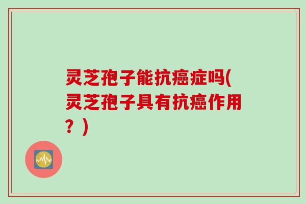 灵芝孢子能抗症吗(灵芝孢子具有抗作用?) 灵芝孢子能抗症吗(灵芝孢子具有抗作用?)