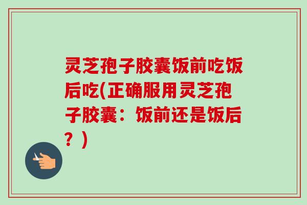 灵芝孢子胶囊饭前吃饭后吃(正确服用灵芝孢子胶囊：饭前还是饭后？)
